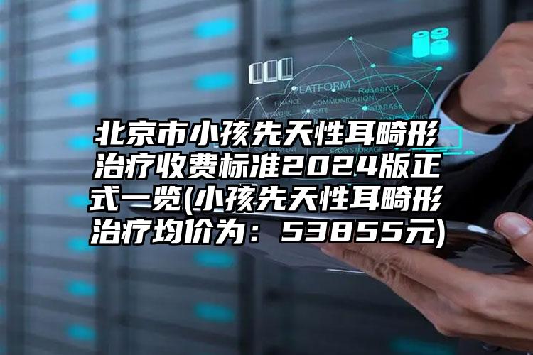 北京市小孩先天性耳畸形治疗收费标准2024版正式一览(小孩先天性耳畸形治疗均价为：53855元)