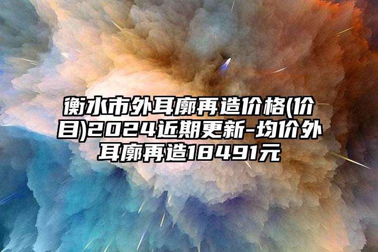 衡水市外耳廓再造价格(价目)2024近期更新-均价外耳廓再造18491元