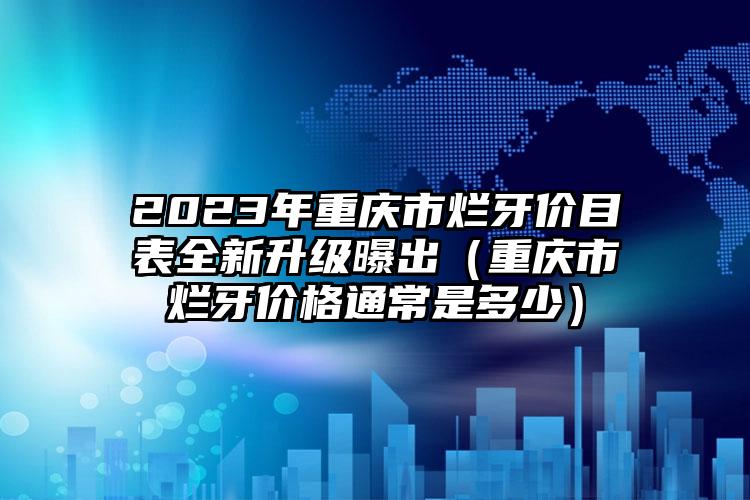 2023年重庆市烂牙价目表全新升级曝出（重庆市烂牙价格通常是多少）