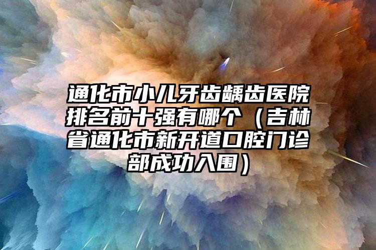 通化市小儿牙齿龋齿医院排名前十强有哪个（吉林省通化市新开道口腔门诊部成功入围）