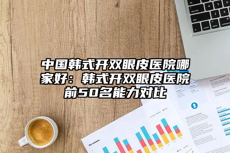 中国韩式开双眼皮医院哪家好：韩式开双眼皮医院前50名能力对比