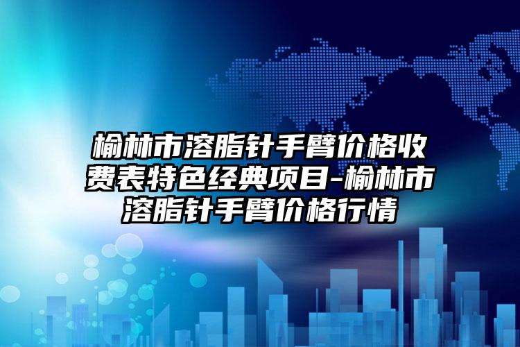 榆林市溶脂针手臂价格收费表特色经典项目-榆林市溶脂针手臂价格行情