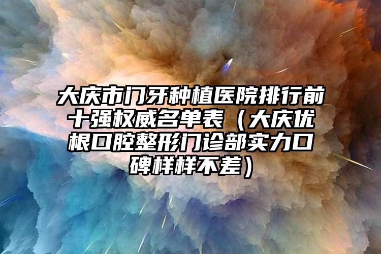 大庆市门牙种植医院排行前十强权威名单表（大庆优根口腔整形门诊部实力口碑样样不差）