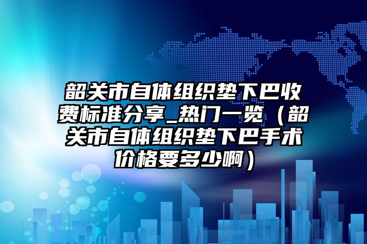 韶关市自体组织垫下巴收费标准分享_热门一览（韶关市自体组织垫下巴手术价格要多少啊）