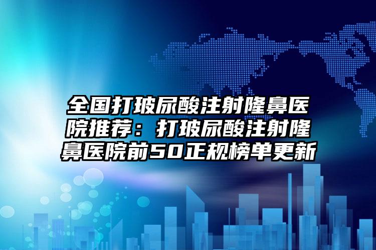 全国打玻尿酸注射隆鼻医院推荐：打玻尿酸注射隆鼻医院前50正规榜单更新