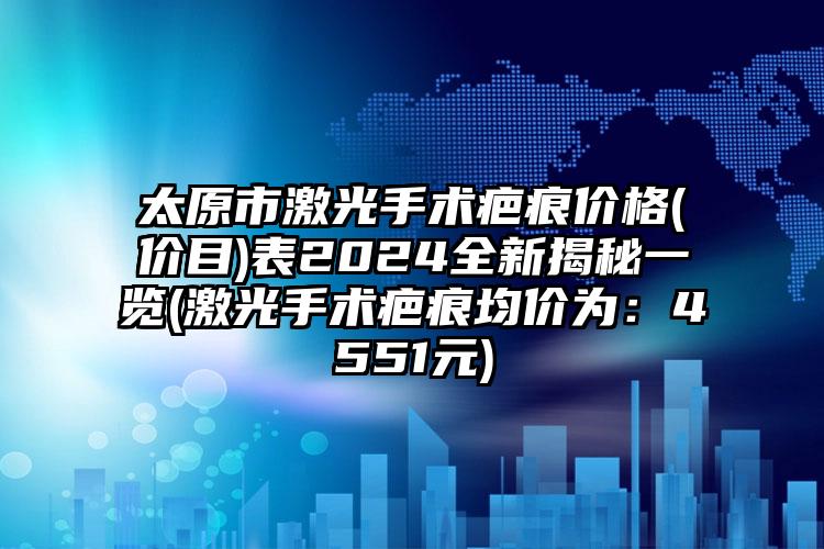 太原市激光手术疤痕价格(价目)表2024全新揭秘一览(激光手术疤痕均价为：4551元)