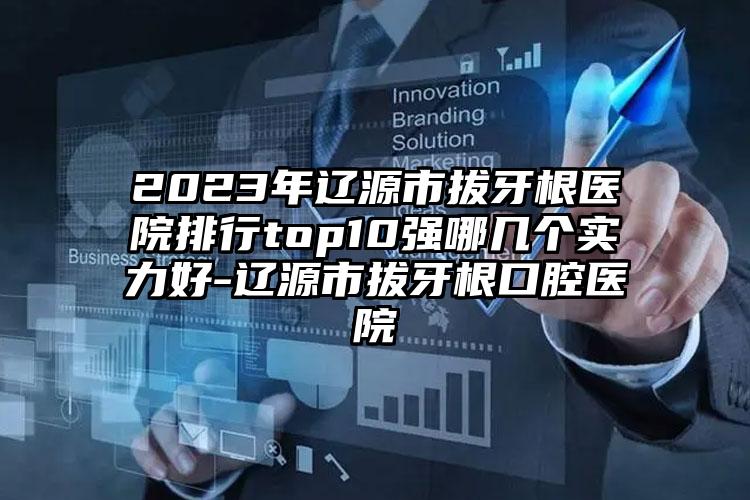 2023年辽源市拔牙根医院排行top10强哪几个实力好-辽源市拔牙根口腔医院