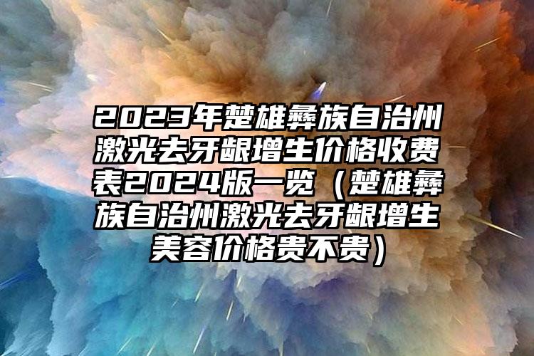 2023年楚雄彝族自治州激光去牙龈增生价格收费表2024版一览（楚雄彝族自治州激光去牙龈增生美容价格贵不贵）