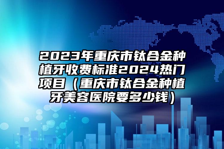 2023年重庆市钛合金种植牙收费标准2024热门项目（重庆市钛合金种植牙美容医院要多少钱）