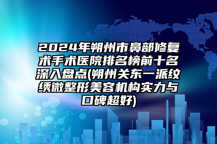 2024年朔州市鼻部修复术手术医院排名榜前十名深入盘点(朔州关东一派纹绣微整形美容机构实力与口碑超好)