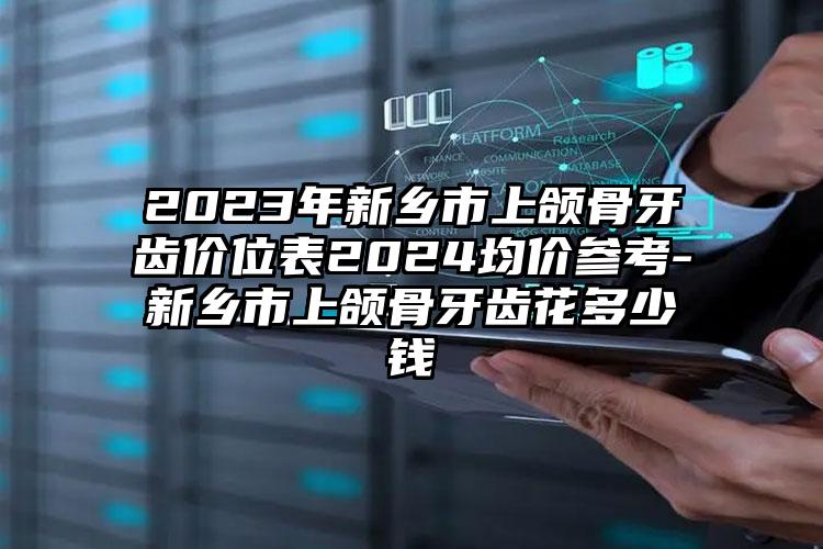 2023年新乡市上颌骨牙齿价位表2024均价参考-新乡市上颌骨牙齿花多少钱