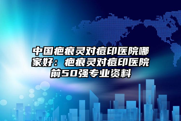 中国疤痕灵对痘印医院哪家好：疤痕灵对痘印医院前50强专业资料