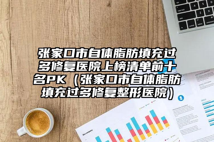 张家口市自体脂肪填充过多修复医院上榜清单前十名PK（张家口市自体脂肪填充过多修复整形医院）