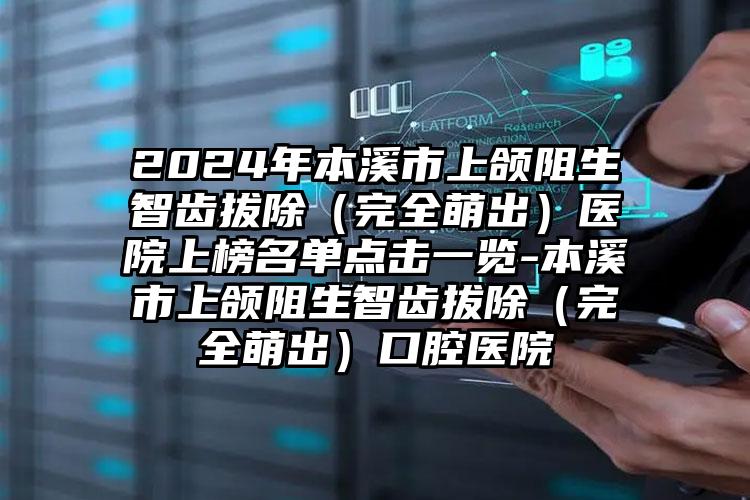 2024年本溪市上颌阻生智齿拔除（完全萌出）医院上榜名单点击一览-本溪市上颌阻生智齿拔除（完全萌出）口腔医院