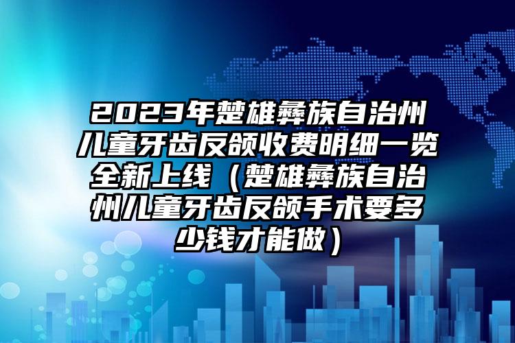 2023年楚雄彝族自治州儿童牙齿反颌收费明细一览全新上线（楚雄彝族自治州儿童牙齿反颌手术要多少钱才能做）