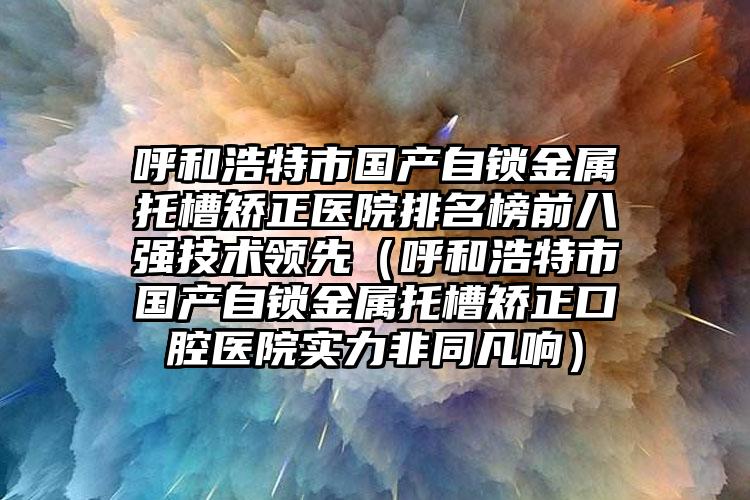 呼和浩特市国产自锁金属托槽矫正医院排名榜前八强技术领先（呼和浩特市国产自锁金属托槽矫正口腔医院实力非同凡响）