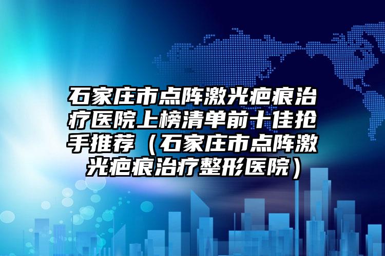 石家庄市点阵激光疤痕治疗医院上榜清单前十佳抢手推荐（石家庄市点阵激光疤痕治疗整形医院）