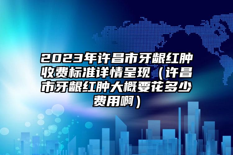 2023年许昌市牙龈红肿收费标准详情呈现（许昌市牙龈红肿大概要花多少费用啊）