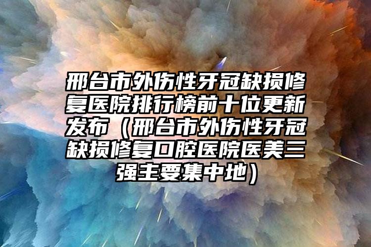 邢台市外伤性牙冠缺损修复医院排行榜前十位更新发布（邢台市外伤性牙冠缺损修复口腔医院医美三强主要集中地）