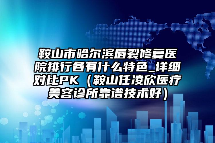 鞍山市哈尔滨唇裂修复医院排行各有什么特色_详细对比PK（鞍山任凌欣医疗美容诊所靠谱技术好）