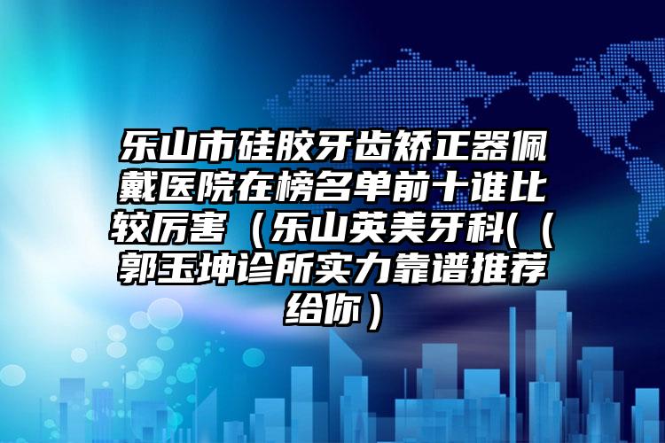 乐山市硅胶牙齿矫正器佩戴医院在榜名单前十谁比较厉害（乐山英美牙科(（郭玉坤诊所实力靠谱推荐给你）