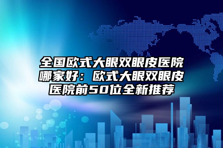 全国欧式大眼双眼皮医院哪家好：欧式大眼双眼皮医院前50位全新推荐