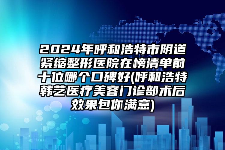 2024年呼和浩特市阴道紧缩整形医院在榜清单前十位哪个口碑好(呼和浩特韩艺医疗美容门诊部术后效果包你满意)