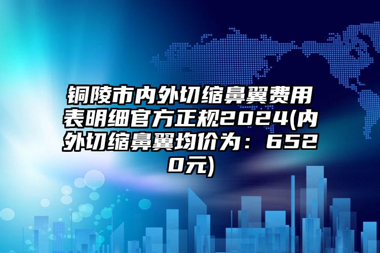 铜陵市内外切缩鼻翼费用表明细官方正规2024(内外切缩鼻翼均价为：6520元)