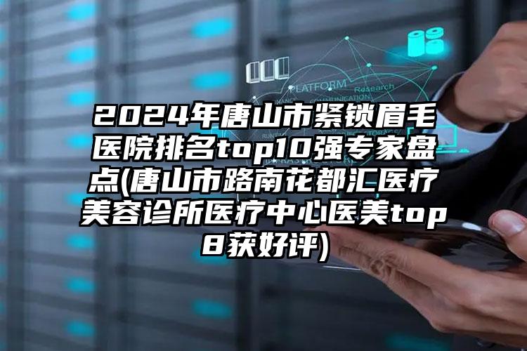 2024年唐山市紧锁眉毛医院排名top10强专家盘点(唐山市路南花都汇医疗美容诊所医疗中心医美top8获好评)