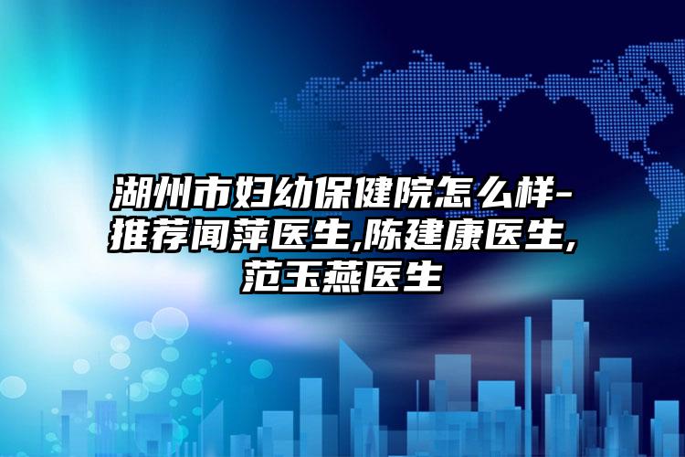 湖州市妇幼保健院怎么样-推荐闻萍医生,陈建康医生,范玉燕医生