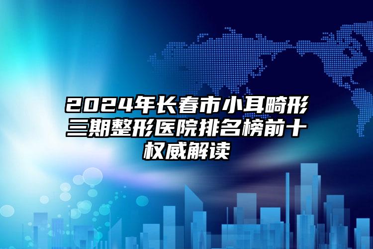 2024年长春市小耳畸形三期整形医院排名榜前十权威解读