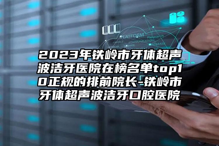 2023年铁岭市牙体超声波洁牙医院在榜名单top10正规的排前院长-铁岭市牙体超声波洁牙口腔医院