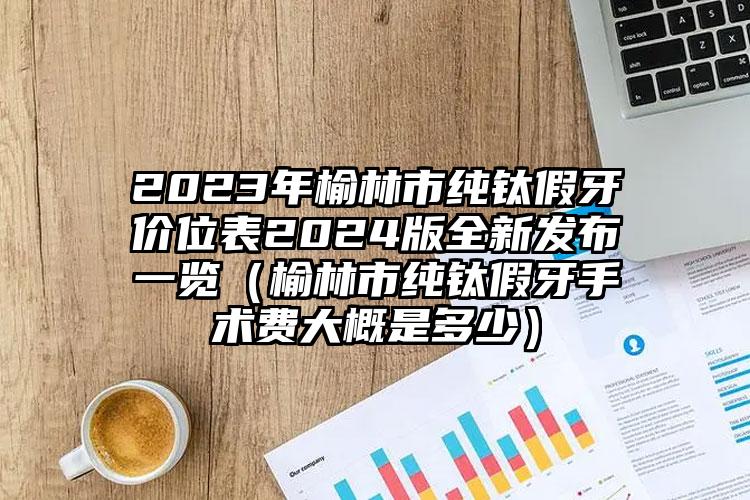 2023年榆林市纯钛假牙价位表2024版全新发布一览（榆林市纯钛假牙手术费大概是多少）