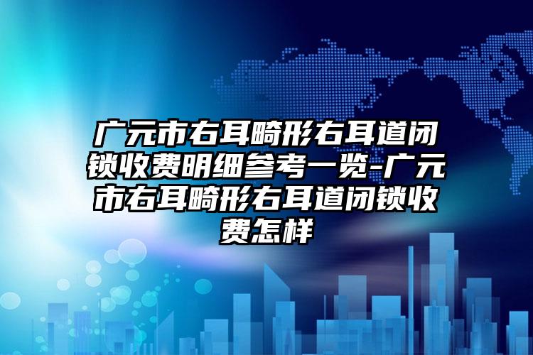 广元市右耳畸形右耳道闭锁收费明细参考一览-广元市右耳畸形右耳道闭锁收费怎样