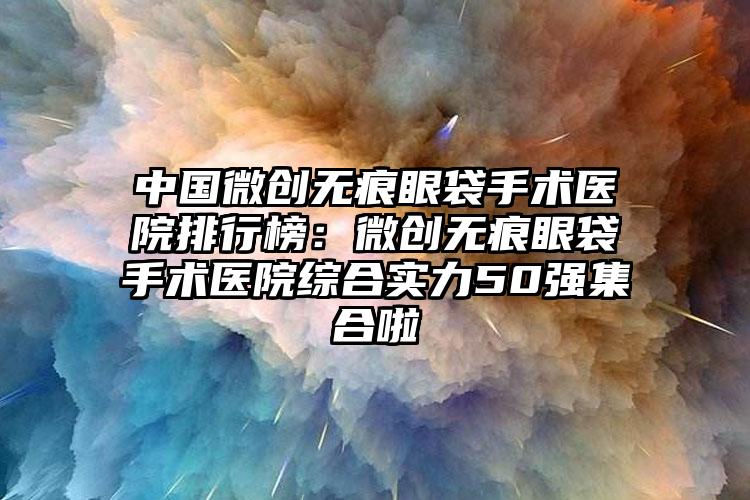 中国微创无痕眼袋手术医院排行榜：微创无痕眼袋手术医院综合实力50强集合啦