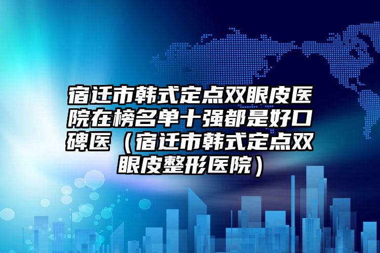 宿迁市韩式定点双眼皮医院在榜名单十强都是好口碑医（宿迁市韩式定点双眼皮整形医院）