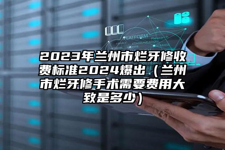 2023年兰州市烂牙修收费标准2024爆出（兰州市烂牙修手术需要费用大致是多少）