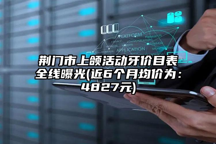 荆门市上颌活动牙价目表全线曝光(近6个月均价为：4827元)