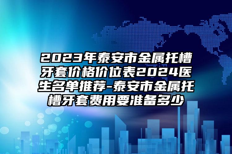 2023年泰安市金属托槽牙套价格价位表2024医生名单推荐-泰安市金属托槽牙套费用要准备多少