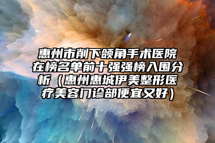 惠州市削下颌角手术医院在榜名单前十强强榜入围分析（惠州惠城伊美整形医疗美容门诊部便宜又好）