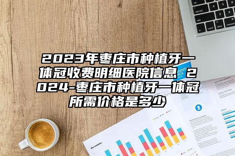 2023年枣庄市种植牙一体冠收费明细医院信息 2024-枣庄市种植牙一体冠所需价格是多少