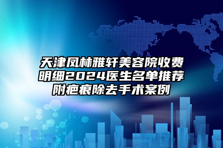 天津凤林雅轩美容院收费明细2024医生名单推荐附疤痕除去手术案例