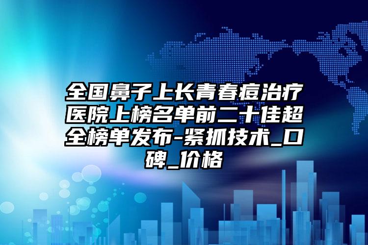 全国鼻子上长青春痘治疗医院上榜名单前二十佳超全榜单发布-紧抓技术_口碑_价格