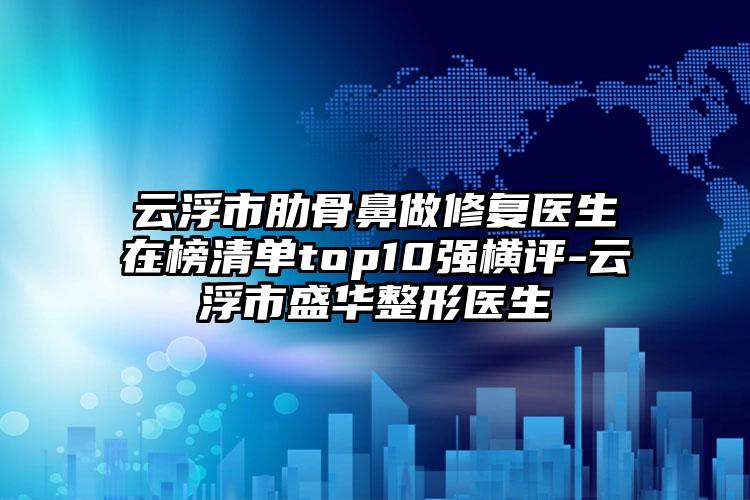 云浮市肋骨鼻做修复医生在榜清单top10强横评-云浮市盛华整形医生