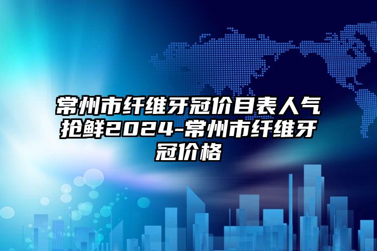 常州市纤维牙冠价目表人气抢鲜2024-常州市纤维牙冠价格