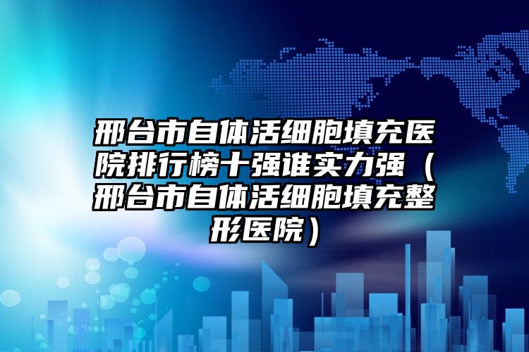 邢台市自体活细胞填充医院排行榜十强谁实力强（邢台市自体活细胞填充整形医院）