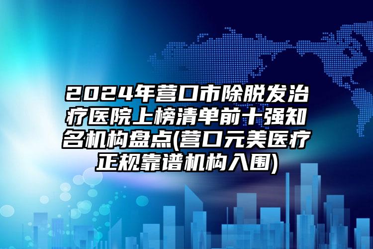 2024年营口市除脱发治疗医院上榜清单前十强知名机构盘点(营口元美医疗正规靠谱机构入围)