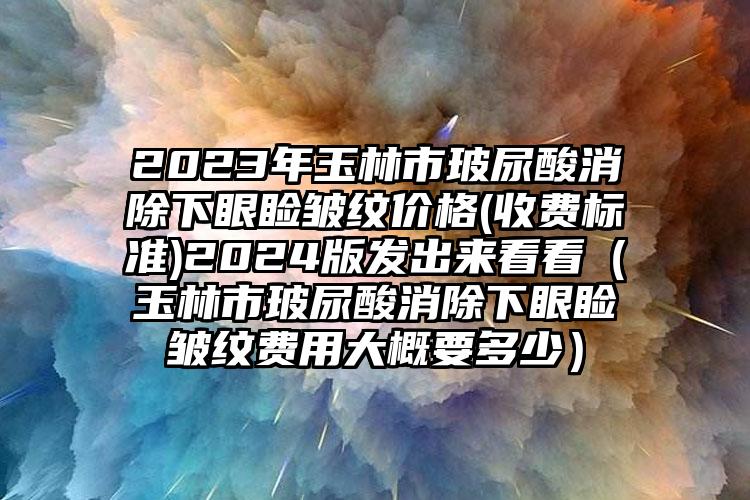 2023年玉林市玻尿酸消除下眼睑皱纹价格(收费标准)2024版发出来看看（玉林市玻尿酸消除下眼睑皱纹费用大概要多少）