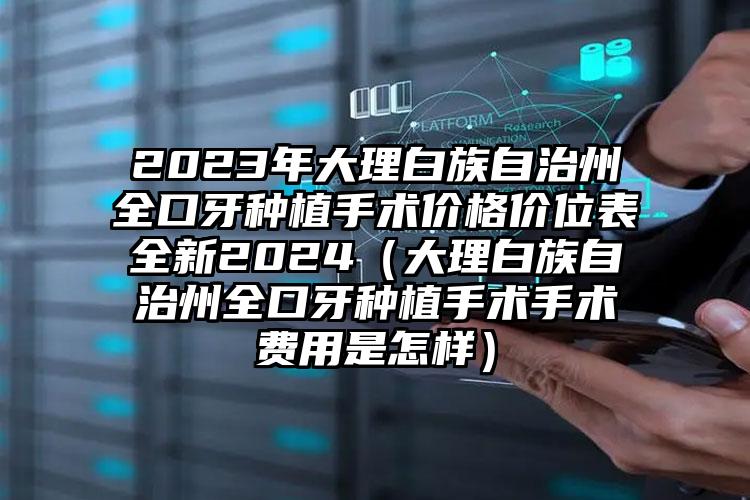 2023年大理白族自治州全口牙种植手术价格价位表全新2024（大理白族自治州全口牙种植手术手术费用是怎样）