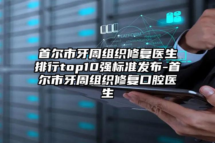 首尔市牙周组织修复医生排行top10强标准发布-首尔市牙周组织修复口腔医生